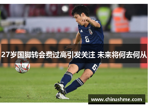 27岁国脚转会费过高引发关注 未来将何去何从