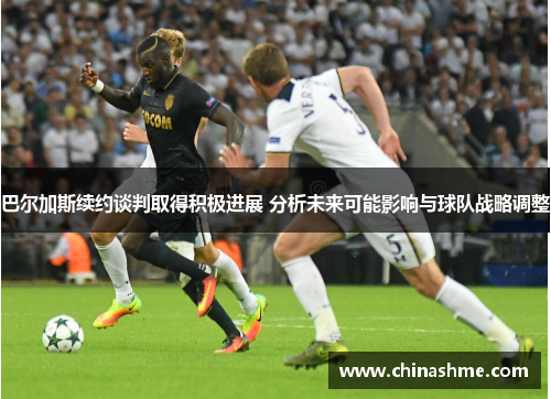 巴尔加斯续约谈判取得积极进展 分析未来可能影响与球队战略调整