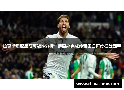 拉莫斯重返皇马可能性分析：是否能完成传奇回归再度征战西甲