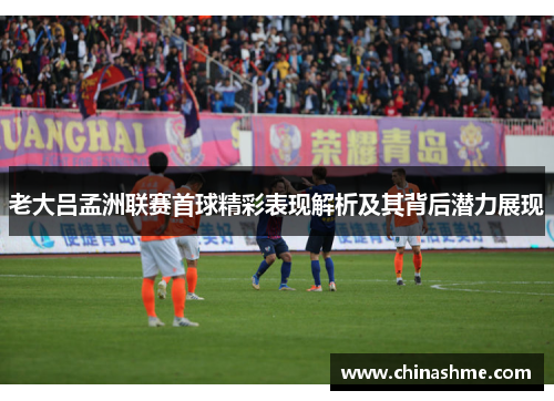 老大吕孟洲联赛首球精彩表现解析及其背后潜力展现