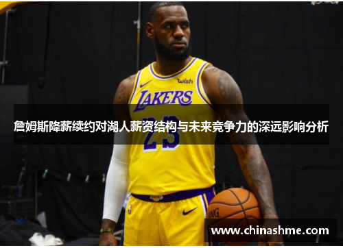 詹姆斯降薪续约对湖人薪资结构与未来竞争力的深远影响分析