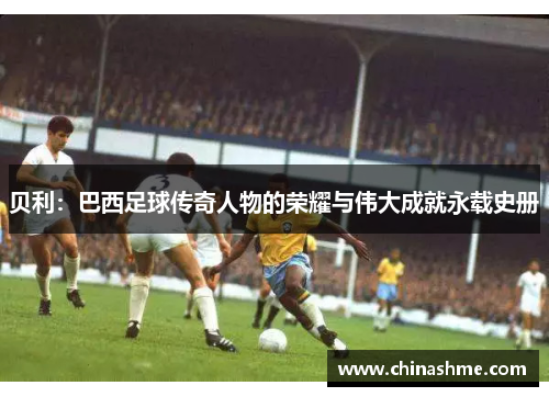 贝利：巴西足球传奇人物的荣耀与伟大成就永载史册