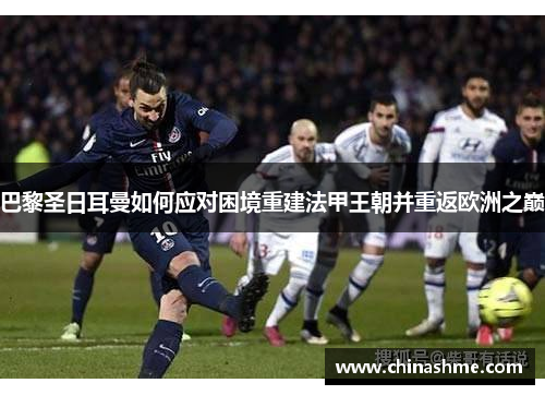 巴黎圣日耳曼如何应对困境重建法甲王朝并重返欧洲之巅 巴黎圣日耳曼如何应对困境重建法甲王朝并重返欧洲之巅